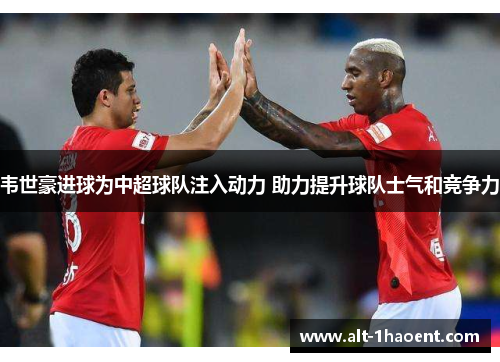 韦世豪进球为中超球队注入动力 助力提升球队士气和竞争力