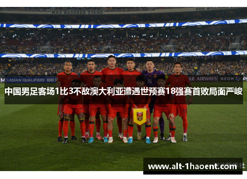 中国男足客场1比3不敌澳大利亚遭遇世预赛18强赛首败局面严峻